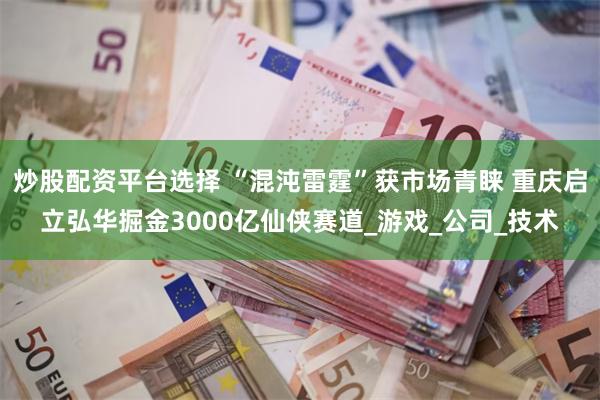 炒股配资平台选择 “混沌雷霆”获市场青睐 重庆启立弘华掘金3000亿仙侠赛道_游戏_公司_技术