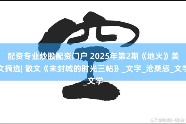 配资专业炒股配资门户 2025年第2期《地火》美文摘选| 散文《未封缄的时光三帖》_文字_沧桑感_文学