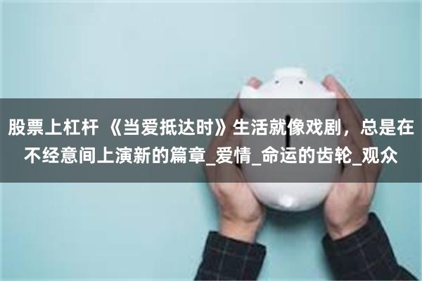 股票上杠杆 《当爱抵达时》生活就像戏剧，总是在不经意间上演新的篇章_爱情_命运的齿轮_观众