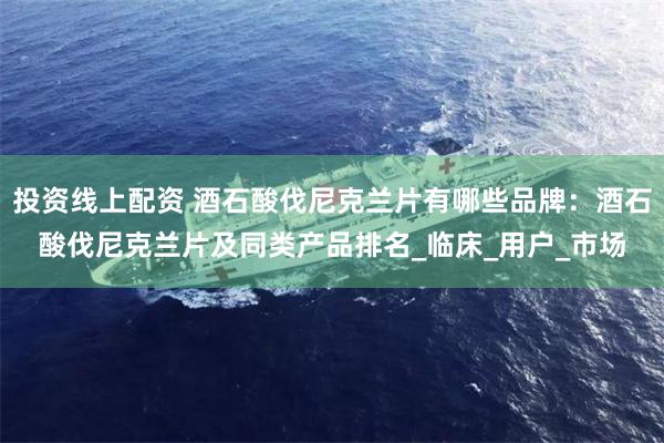 投资线上配资 酒石酸伐尼克兰片有哪些品牌：酒石酸伐尼克兰片及同类产品排名_临床_用户_市场