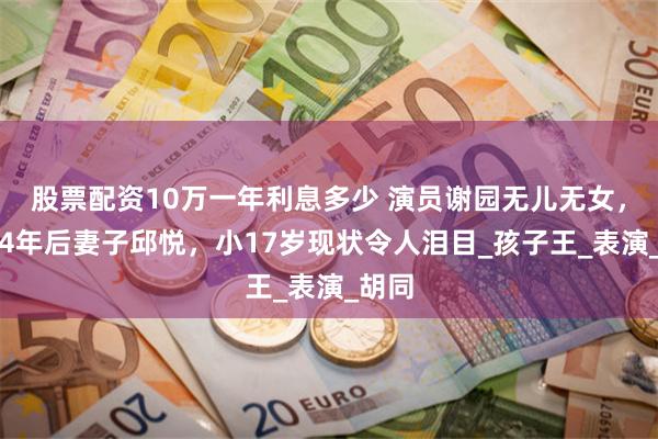 股票配资10万一年利息多少 演员谢园无儿无女，去世4年后妻子邱悦，小17岁现状令人泪目_孩子王_表演_胡同