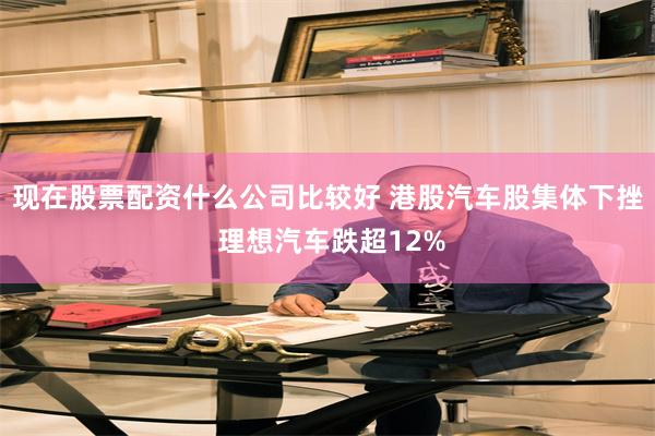 现在股票配资什么公司比较好 港股汽车股集体下挫 理想汽车跌超12%