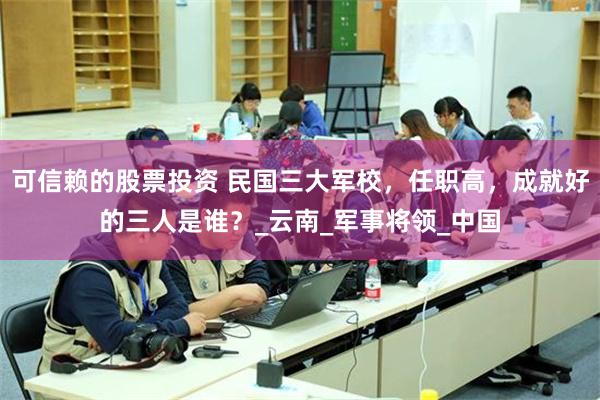 可信赖的股票投资 民国三大军校，任职高，成就好的三人是谁？_云南_军事将领_中国