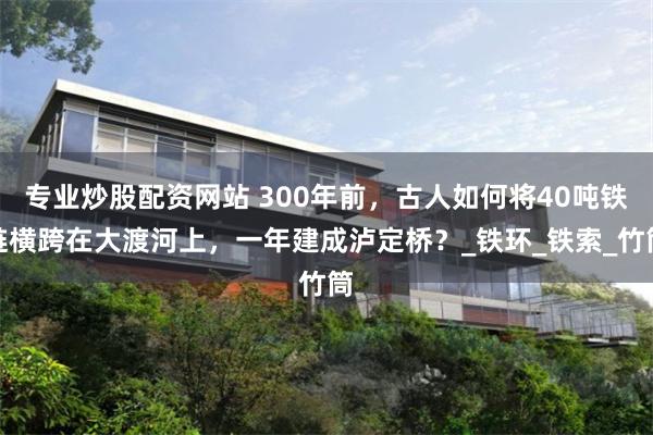 专业炒股配资网站 300年前，古人如何将40吨铁链横跨在大渡河上，一年建成泸定桥？_铁环_铁索_竹筒