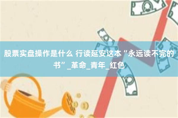 股票实盘操作是什么 行读延安这本“永远读不完的书”_革命_青年_红色