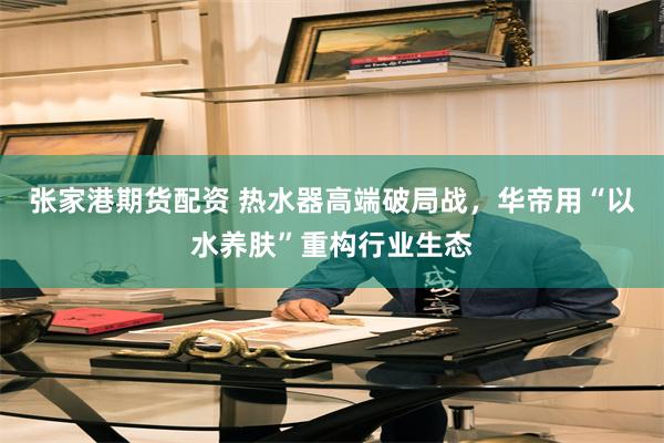 张家港期货配资 热水器高端破局战，华帝用“以水养肤”重构行业生态