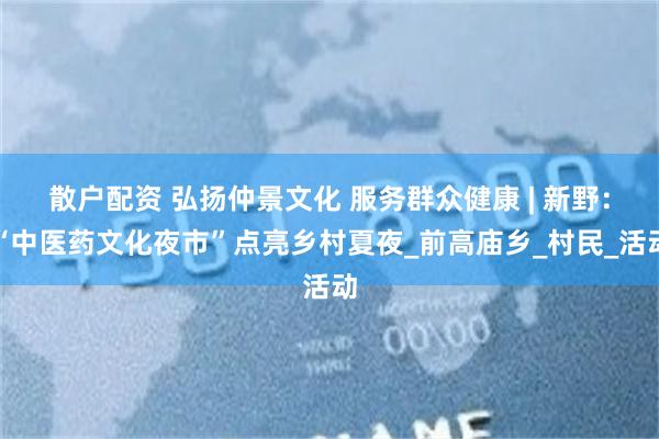 散户配资 弘扬仲景文化 服务群众健康 | 新野：“中医药文化夜市”点亮乡村夏夜_前高庙乡_村民_活动