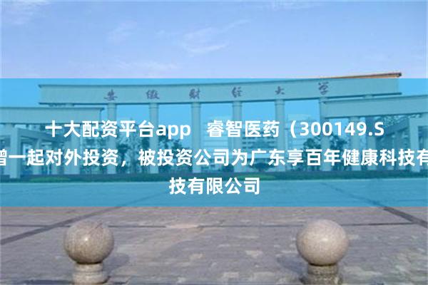 十大配资平台app   睿智医药（300149.SZ）新增一起对外投资，被投资公司为广东享百年健康科技有限公司