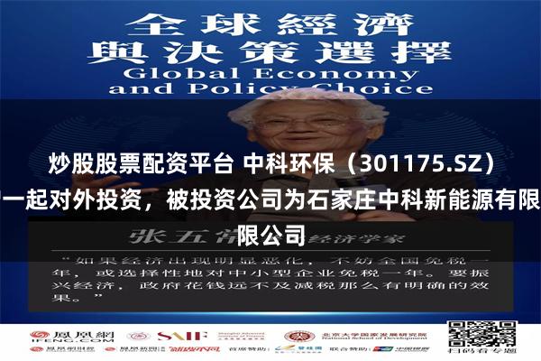 炒股股票配资平台 中科环保（301175.SZ）新增一起对外投资，被投资公司为石家庄中科新能源有限公司