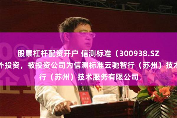 股票杠杆配资开户 信测标准（300938.SZ）新增一起对外投资，被投资公司为信测标准云驰智行（苏州）技术服务有限公司
