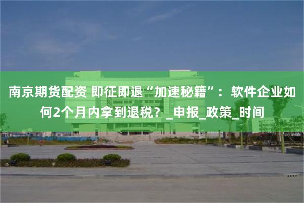 南京期货配资 即征即退“加速秘籍”：软件企业如何2个月内拿到退税？_申报_政策_时间