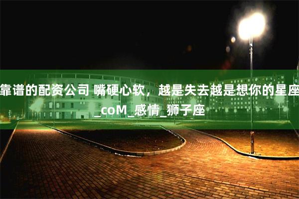靠谱的配资公司 嘴硬心软，越是失去越是想你的星座_coM_感情_狮子座