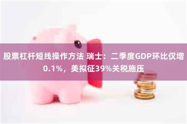 股票杠杆短线操作方法 瑞士：二季度GDP环比仅增0.1%，美拟征39%关税施压