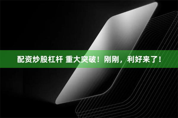 配资炒股杠杆 重大突破！刚刚，利好来了！