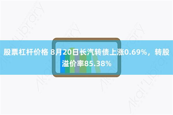 股票杠杆价格 8月20日长汽转债上涨0.69%，转股溢价率85.38%