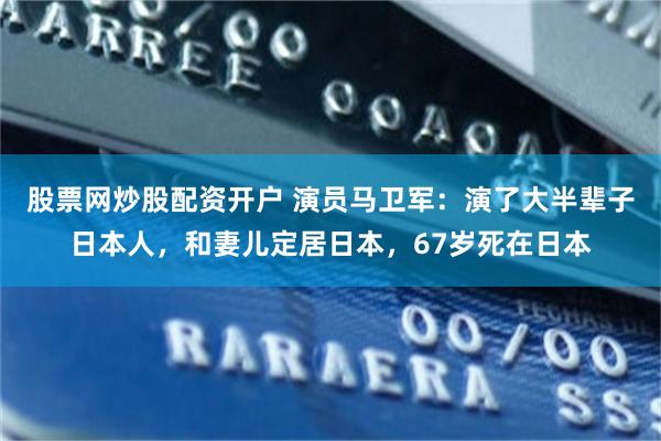 股票网炒股配资开户 演员马卫军：演了大半辈子日本人，和妻儿定居日本，67岁死在日本