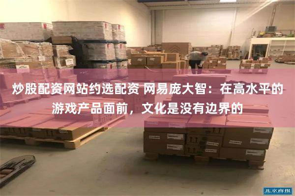 炒股配资网站约选配资 网易庞大智：在高水平的游戏产品面前，文化是没有边界的